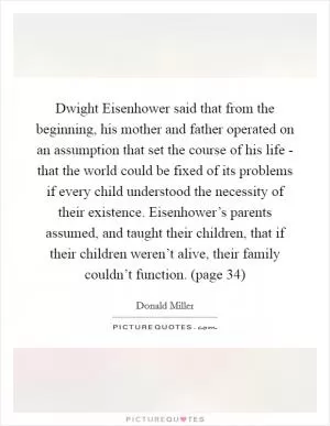 Dwight Eisenhower said that from the beginning, his mother and father operated on an assumption that set the course of his life - that the world could be fixed of its problems if every child understood the necessity of their existence. Eisenhower’s parents assumed, and taught their children, that if their children weren’t alive, their family couldn’t function. (page 34) Picture Quote #1