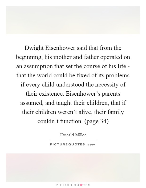 Dwight Eisenhower said that from the beginning, his mother and father operated on an assumption that set the course of his life - that the world could be fixed of its problems if every child understood the necessity of their existence. Eisenhower's parents assumed, and taught their children, that if their children weren't alive, their family couldn't function. (page 34) Picture Quote #1