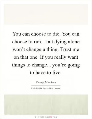 You can choose to die. You can choose to run... but dying alone won’t change a thing. Trust me on that one. If you really want things to change... you’re going to have to live Picture Quote #1