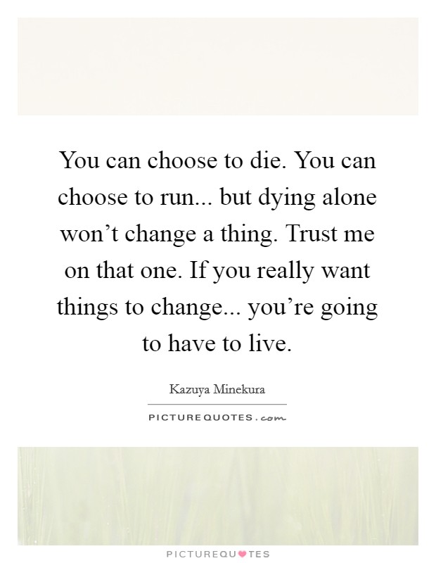 You can choose to die. You can choose to run... but dying alone won't change a thing. Trust me on that one. If you really want things to change... you're going to have to live. Picture Quote #1