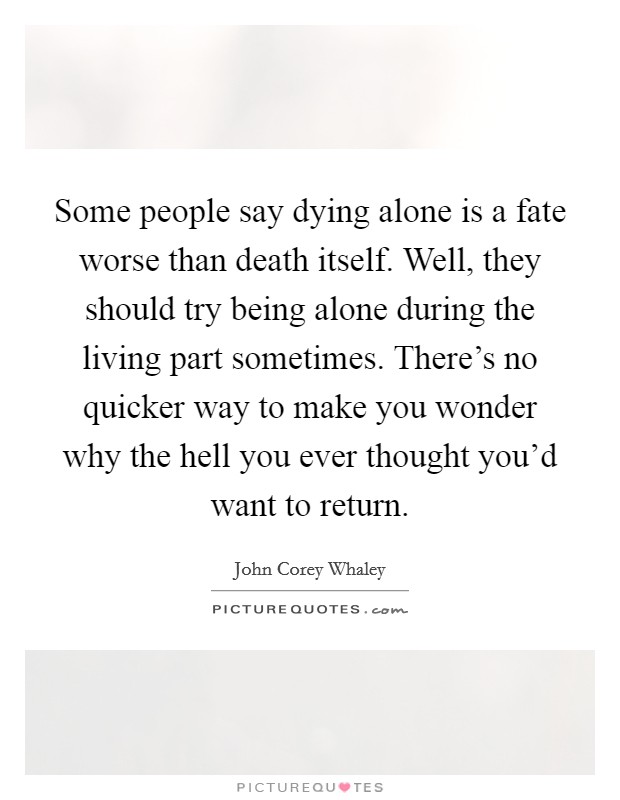 Some people say dying alone is a fate worse than death itself. Well, they should try being alone during the living part sometimes. There's no quicker way to make you wonder why the hell you ever thought you'd want to return. Picture Quote #1