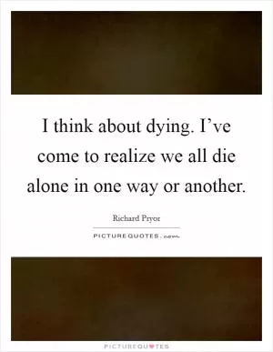 I think about dying. I’ve come to realize we all die alone in one way or another Picture Quote #1