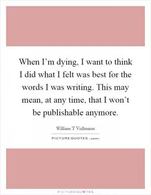 When I’m dying, I want to think I did what I felt was best for the words I was writing. This may mean, at any time, that I won’t be publishable anymore Picture Quote #1
