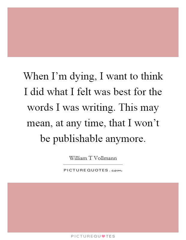 When I'm dying, I want to think I did what I felt was best for the words I was writing. This may mean, at any time, that I won't be publishable anymore. Picture Quote #1