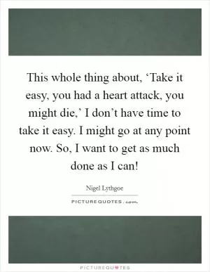 This whole thing about, ‘Take it easy, you had a heart attack, you might die,’ I don’t have time to take it easy. I might go at any point now. So, I want to get as much done as I can! Picture Quote #1