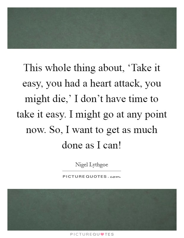This whole thing about, ‘Take it easy, you had a heart attack, you might die,' I don't have time to take it easy. I might go at any point now. So, I want to get as much done as I can! Picture Quote #1