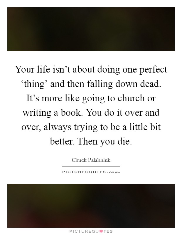 Your life isn't about doing one perfect ‘thing' and then falling down dead. It's more like going to church or writing a book. You do it over and over, always trying to be a little bit better. Then you die. Picture Quote #1
