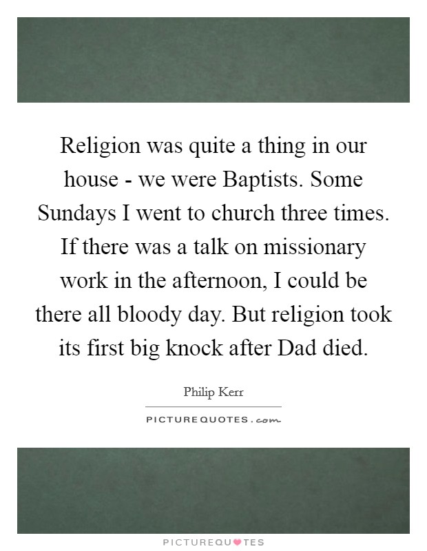 Religion was quite a thing in our house - we were Baptists. Some Sundays I went to church three times. If there was a talk on missionary work in the afternoon, I could be there all bloody day. But religion took its first big knock after Dad died. Picture Quote #1