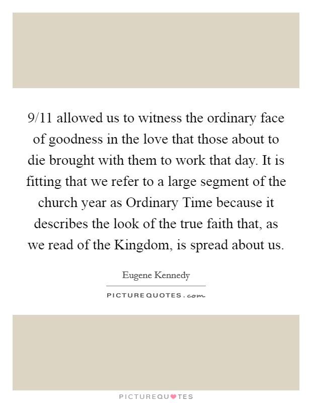 9/11 allowed us to witness the ordinary face of goodness in the love that those about to die brought with them to work that day. It is fitting that we refer to a large segment of the church year as Ordinary Time because it describes the look of the true faith that, as we read of the Kingdom, is spread about us. Picture Quote #1