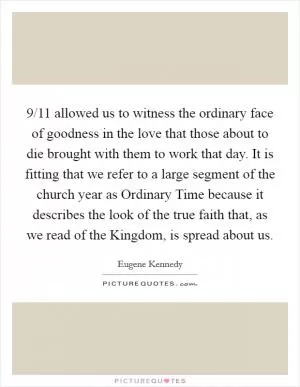 9/11 allowed us to witness the ordinary face of goodness in the love that those about to die brought with them to work that day. It is fitting that we refer to a large segment of the church year as Ordinary Time because it describes the look of the true faith that, as we read of the Kingdom, is spread about us Picture Quote #1