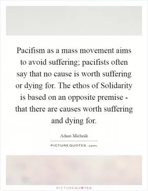 Pacifism as a mass movement aims to avoid suffering; pacifists often say that no cause is worth suffering or dying for. The ethos of Solidarity is based on an opposite premise - that there are causes worth suffering and dying for Picture Quote #1