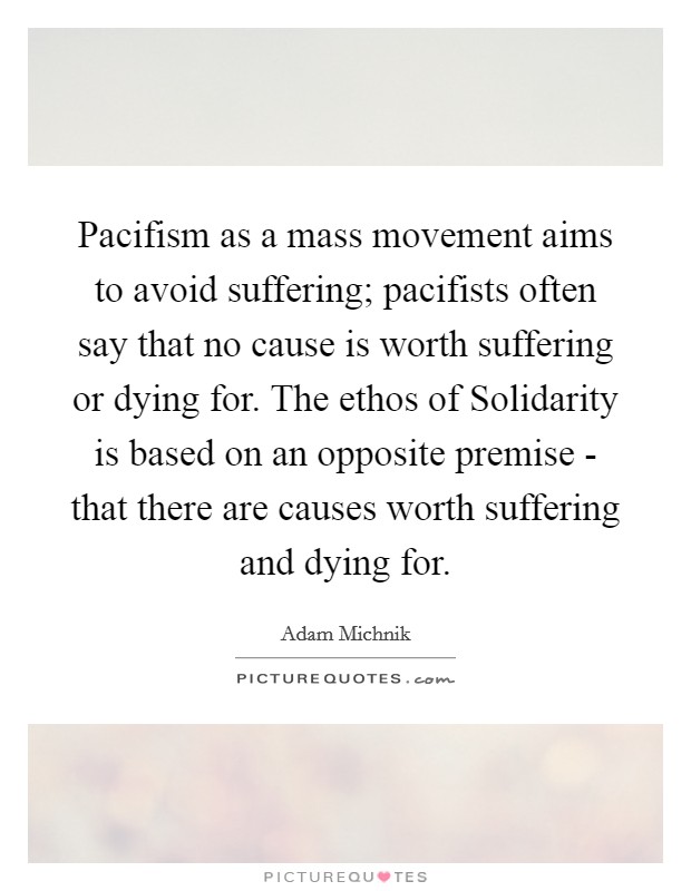 Pacifism as a mass movement aims to avoid suffering; pacifists often say that no cause is worth suffering or dying for. The ethos of Solidarity is based on an opposite premise - that there are causes worth suffering and dying for. Picture Quote #1