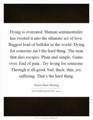 Dying is overrated. Human sentimentality has twisted it into the ultimate act of love. Biggest load of bullshit in the world. Dying for someone isn’t the hard thing. The man that dies escapes. Plain and simple. Game over. End of pain...Try living for someone. Through it all-good, bad, thick, thin, joy, suffering. That’s the hard thing Picture Quote #1