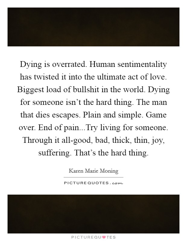 Dying is overrated. Human sentimentality has twisted it into the ultimate act of love. Biggest load of bullshit in the world. Dying for someone isn't the hard thing. The man that dies escapes. Plain and simple. Game over. End of pain...Try living for someone. Through it all-good, bad, thick, thin, joy, suffering. That's the hard thing. Picture Quote #1