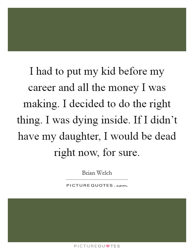I had to put my kid before my career and all the money I was making. I decided to do the right thing. I was dying inside. If I didn't have my daughter, I would be dead right now, for sure. Picture Quote #1