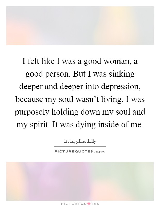 I felt like I was a good woman, a good person. But I was sinking deeper and deeper into depression, because my soul wasn't living. I was purposely holding down my soul and my spirit. It was dying inside of me. Picture Quote #1