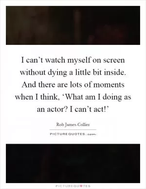 I can’t watch myself on screen without dying a little bit inside. And there are lots of moments when I think, ‘What am I doing as an actor? I can’t act!’ Picture Quote #1