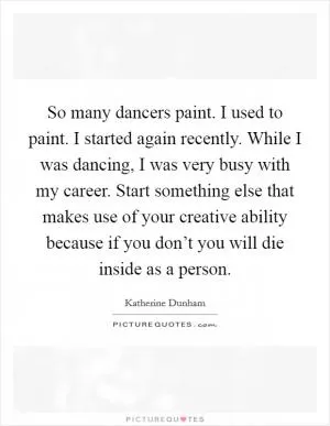 So many dancers paint. I used to paint. I started again recently. While I was dancing, I was very busy with my career. Start something else that makes use of your creative ability because if you don’t you will die inside as a person Picture Quote #1