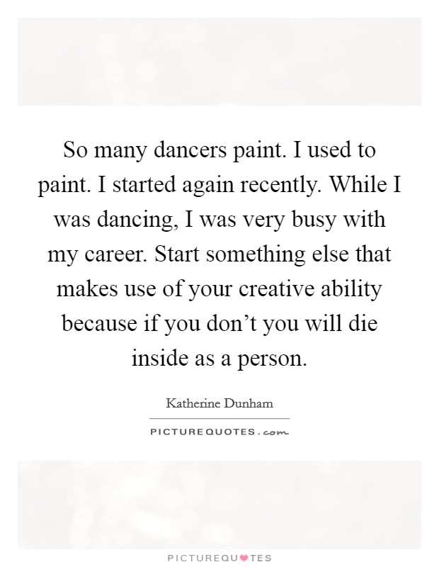 So many dancers paint. I used to paint. I started again recently. While I was dancing, I was very busy with my career. Start something else that makes use of your creative ability because if you don't you will die inside as a person. Picture Quote #1