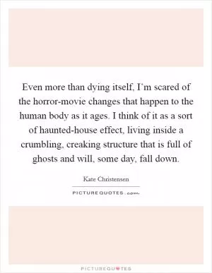 Even more than dying itself, I’m scared of the horror-movie changes that happen to the human body as it ages. I think of it as a sort of haunted-house effect, living inside a crumbling, creaking structure that is full of ghosts and will, some day, fall down Picture Quote #1