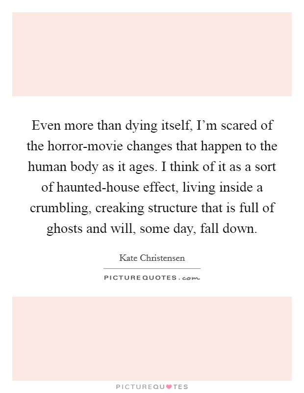 Even more than dying itself, I'm scared of the horror-movie changes that happen to the human body as it ages. I think of it as a sort of haunted-house effect, living inside a crumbling, creaking structure that is full of ghosts and will, some day, fall down. Picture Quote #1