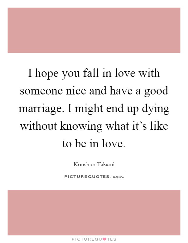 I hope you fall in love with someone nice and have a good marriage. I might end up dying without knowing what it's like to be in love. Picture Quote #1