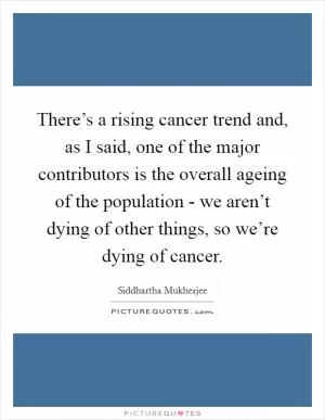 There’s a rising cancer trend and, as I said, one of the major contributors is the overall ageing of the population - we aren’t dying of other things, so we’re dying of cancer Picture Quote #1
