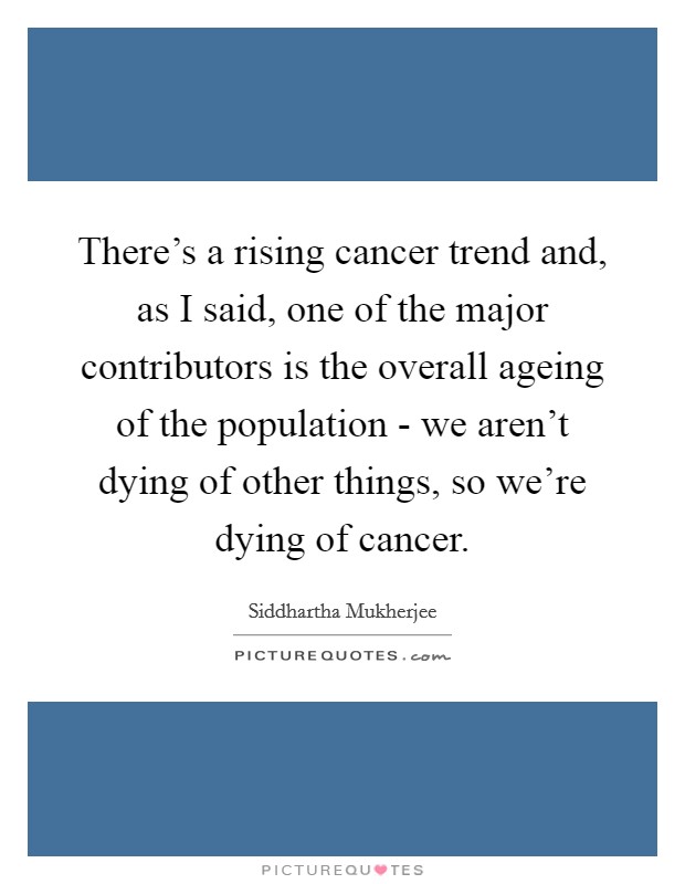 There's a rising cancer trend and, as I said, one of the major contributors is the overall ageing of the population - we aren't dying of other things, so we're dying of cancer. Picture Quote #1