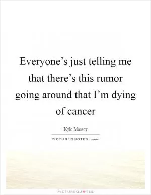 Everyone’s just telling me that there’s this rumor going around that I’m dying of cancer Picture Quote #1