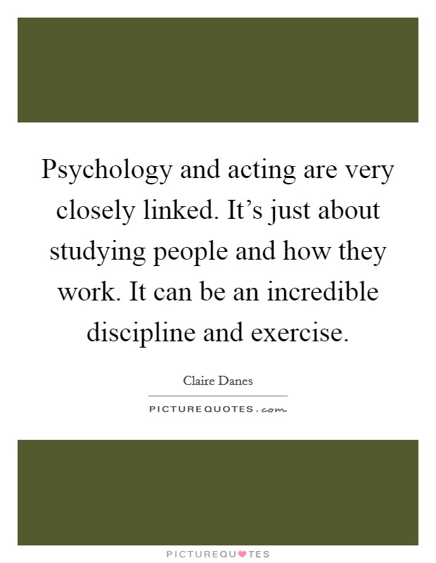 Psychology and acting are very closely linked. It's just about studying people and how they work. It can be an incredible discipline and exercise. Picture Quote #1