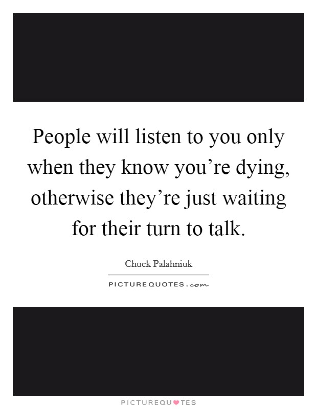 People will listen to you only when they know you're dying, otherwise they're just waiting for their turn to talk. Picture Quote #1