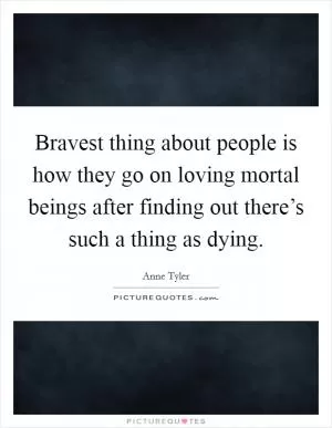 Bravest thing about people is how they go on loving mortal beings after finding out there’s such a thing as dying Picture Quote #1