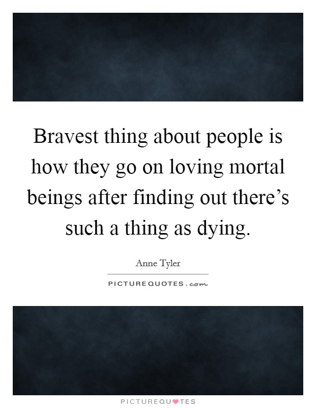 Bravest thing about people is how they go on loving mortal beings after finding out there's such a thing as dying. Picture Quote #1