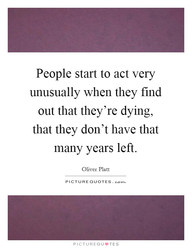 People start to act very unusually when they find out that they're dying, that they don't have that many years left. Picture Quote #1