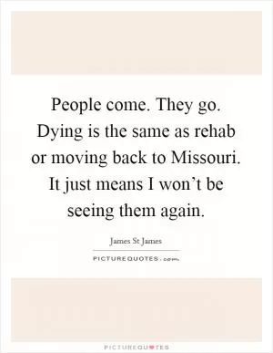 People come. They go. Dying is the same as rehab or moving back to Missouri. It just means I won’t be seeing them again Picture Quote #1
