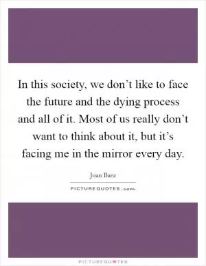 In this society, we don’t like to face the future and the dying process and all of it. Most of us really don’t want to think about it, but it’s facing me in the mirror every day Picture Quote #1