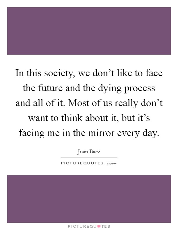 In this society, we don't like to face the future and the dying process and all of it. Most of us really don't want to think about it, but it's facing me in the mirror every day. Picture Quote #1