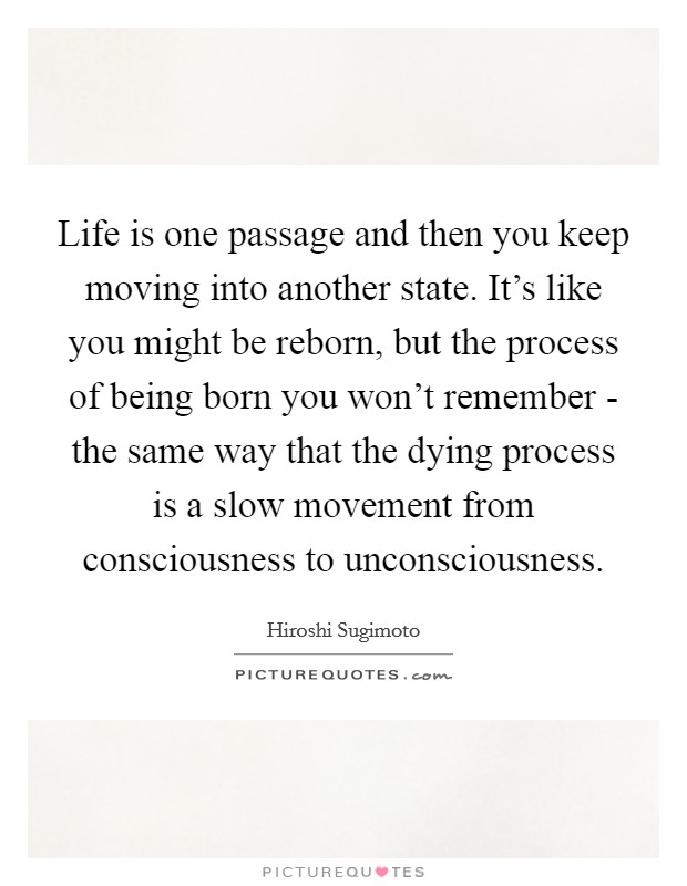 Life is one passage and then you keep moving into another state. It's like you might be reborn, but the process of being born you won't remember - the same way that the dying process is a slow movement from consciousness to unconsciousness. Picture Quote #1