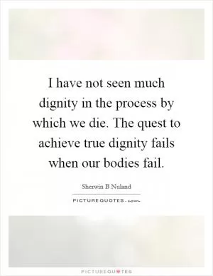 I have not seen much dignity in the process by which we die. The quest to achieve true dignity fails when our bodies fail Picture Quote #1