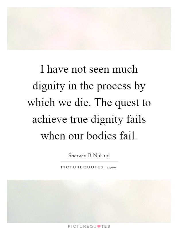 I have not seen much dignity in the process by which we die. The quest to achieve true dignity fails when our bodies fail. Picture Quote #1