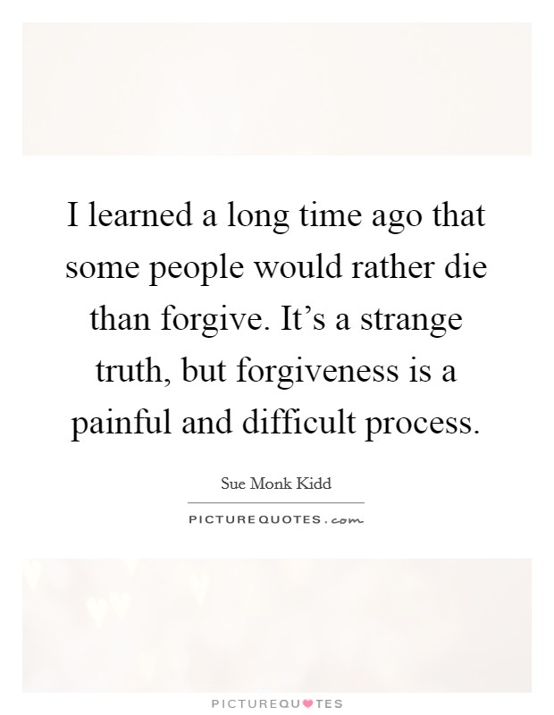 I learned a long time ago that some people would rather die than forgive. It's a strange truth, but forgiveness is a painful and difficult process. Picture Quote #1