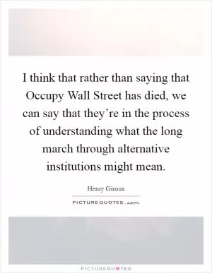 I think that rather than saying that Occupy Wall Street has died, we can say that they’re in the process of understanding what the long march through alternative institutions might mean Picture Quote #1