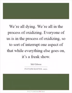 We’re all dying. We’re all in the process of oxidizing. Everyone of us is in the process of oxidizing, so to sort of interrupt one aspect of that while everything else goes on, it’s a freak show Picture Quote #1