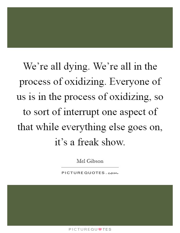We're all dying. We're all in the process of oxidizing. Everyone of us is in the process of oxidizing, so to sort of interrupt one aspect of that while everything else goes on, it's a freak show. Picture Quote #1