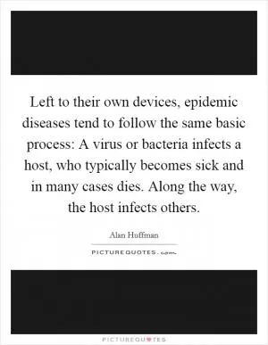 Left to their own devices, epidemic diseases tend to follow the same basic process: A virus or bacteria infects a host, who typically becomes sick and in many cases dies. Along the way, the host infects others Picture Quote #1