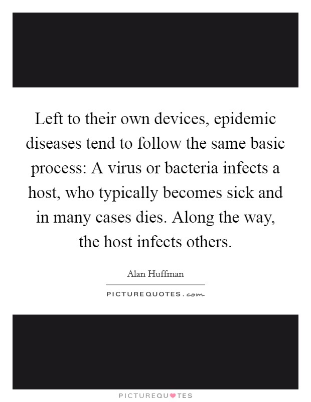 Left to their own devices, epidemic diseases tend to follow the same basic process: A virus or bacteria infects a host, who typically becomes sick and in many cases dies. Along the way, the host infects others. Picture Quote #1