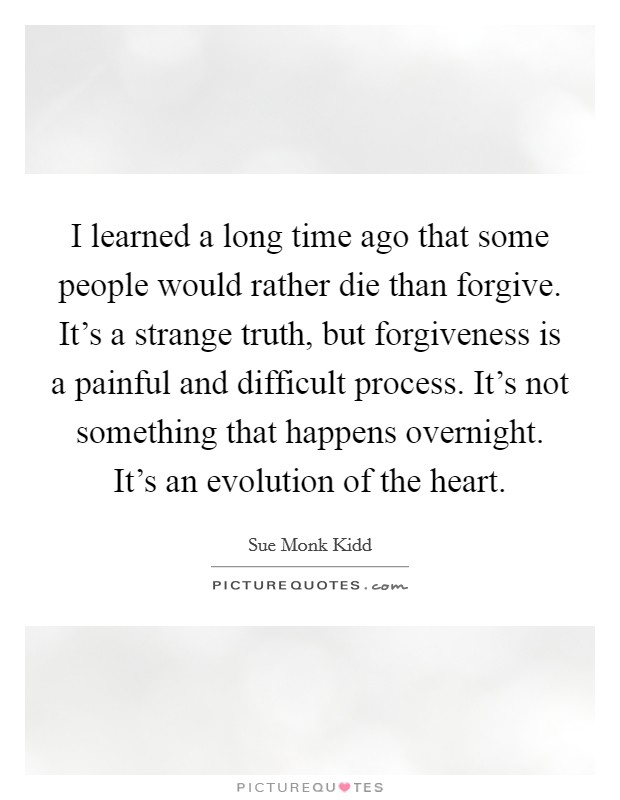 I learned a long time ago that some people would rather die than forgive. It's a strange truth, but forgiveness is a painful and difficult process. It's not something that happens overnight. It's an evolution of the heart. Picture Quote #1