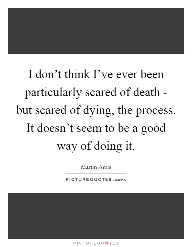 I don't think I've ever been particularly scared of death - but scared of dying, the process. It doesn't seem to be a good way of doing it. Picture Quote #1