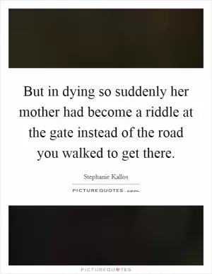 But in dying so suddenly her mother had become a riddle at the gate instead of the road you walked to get there Picture Quote #1
