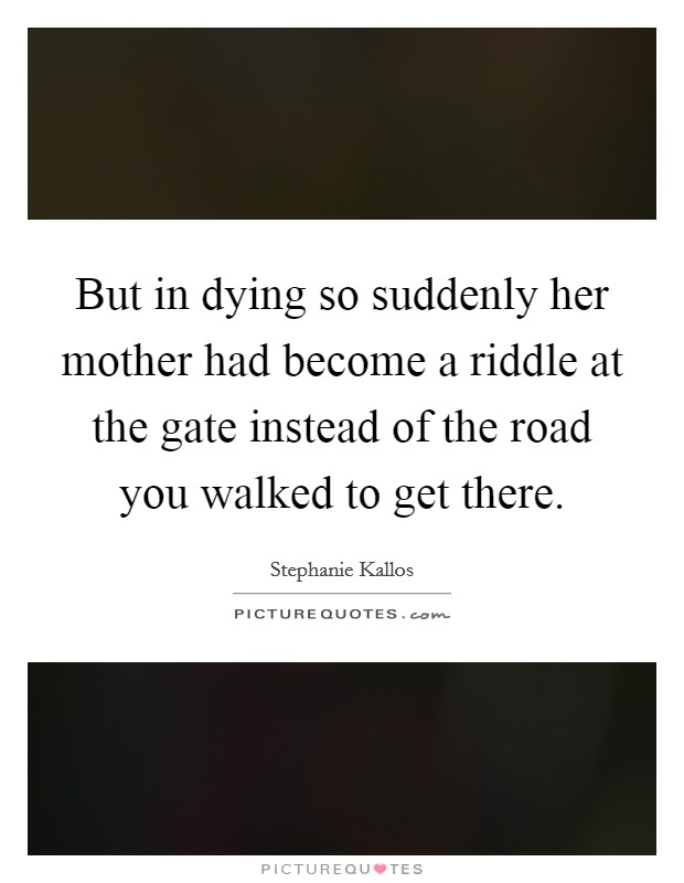 But in dying so suddenly her mother had become a riddle at the gate instead of the road you walked to get there. Picture Quote #1